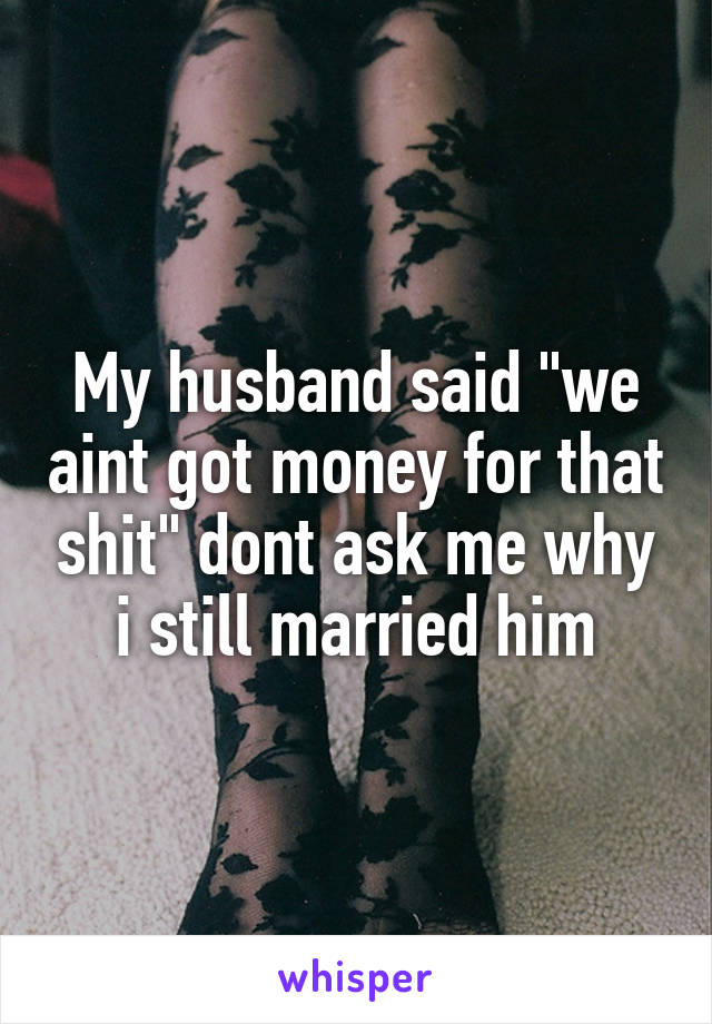 My husband said "we aint got money for that shit" dont ask me why i still married him