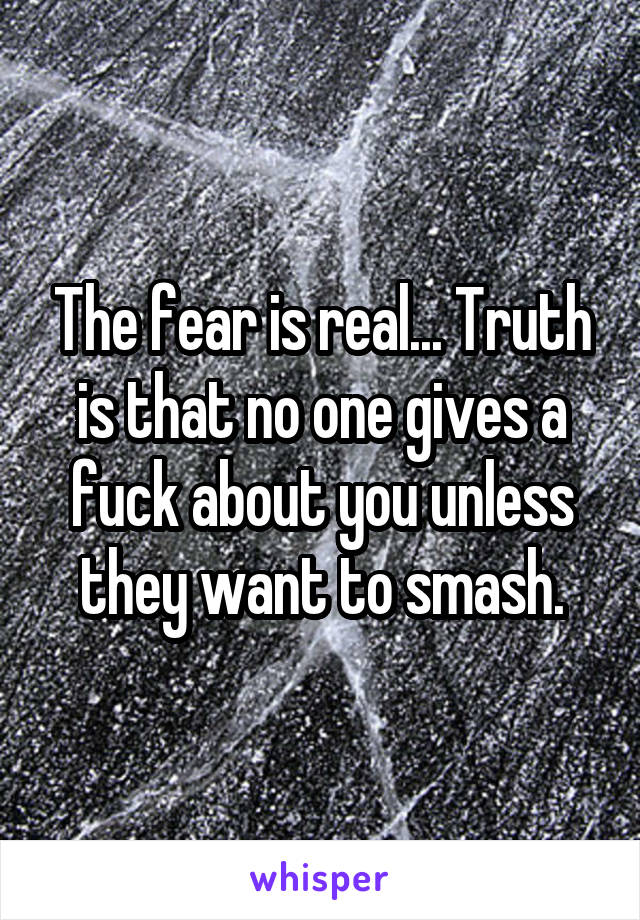 The fear is real... Truth is that no one gives a fuck about you unless they want to smash.