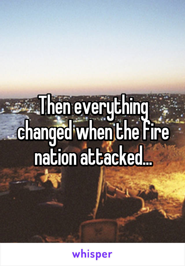 Then everything changed when the fire nation attacked...