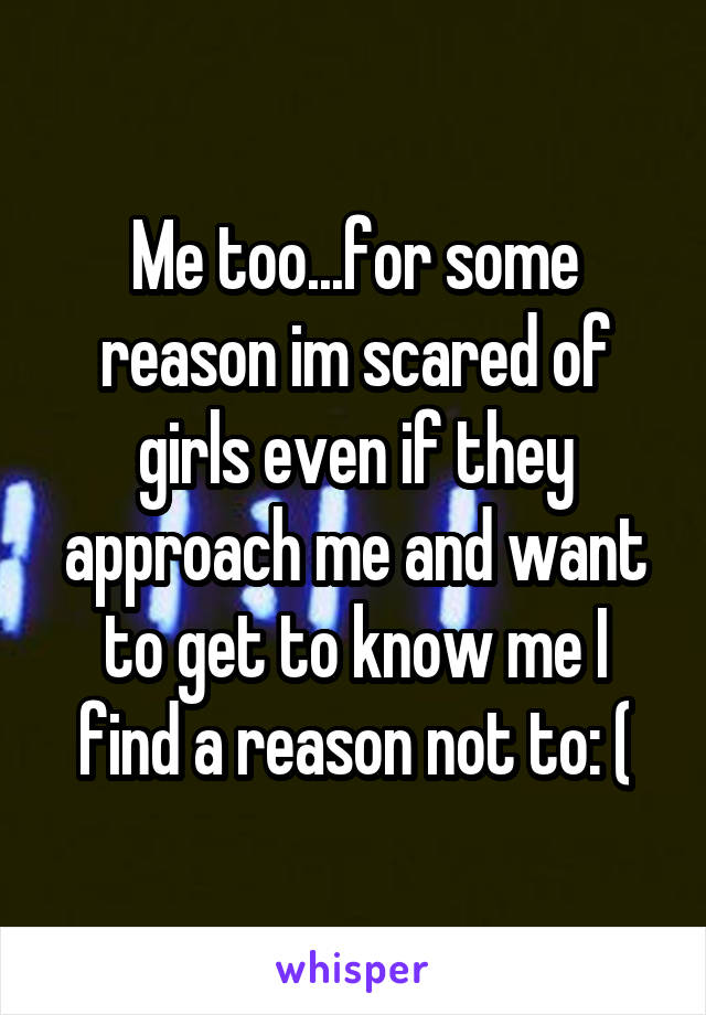 Me too...for some reason im scared of girls even if they approach me and want to get to know me I find a reason not to: (