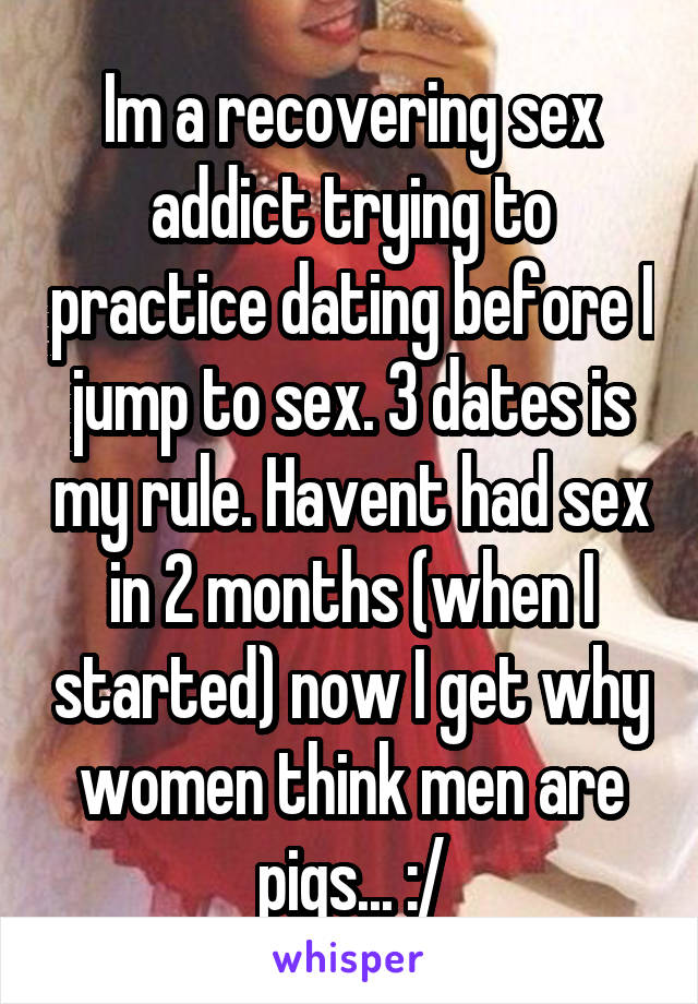Im a recovering sex addict trying to practice dating before I jump to sex. 3 dates is my rule. Havent had sex in 2 months (when I started) now I get why women think men are pigs... :/