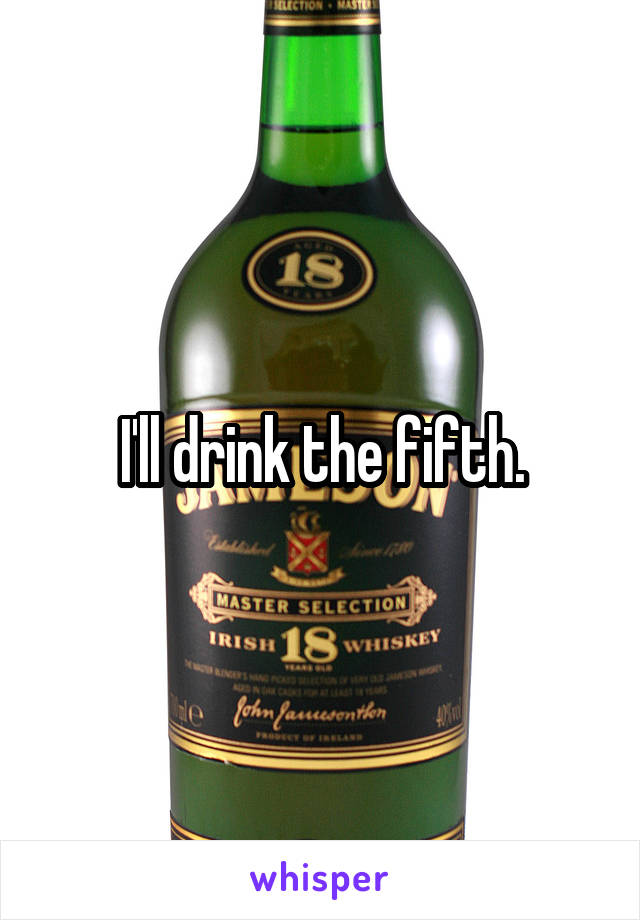 I'll drink the fifth.