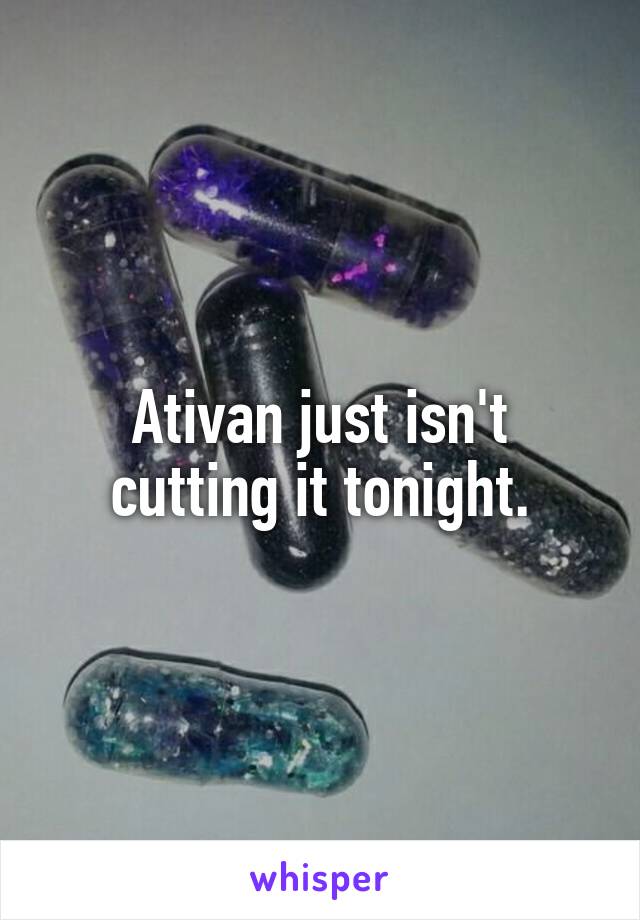 Ativan just isn't cutting it tonight.