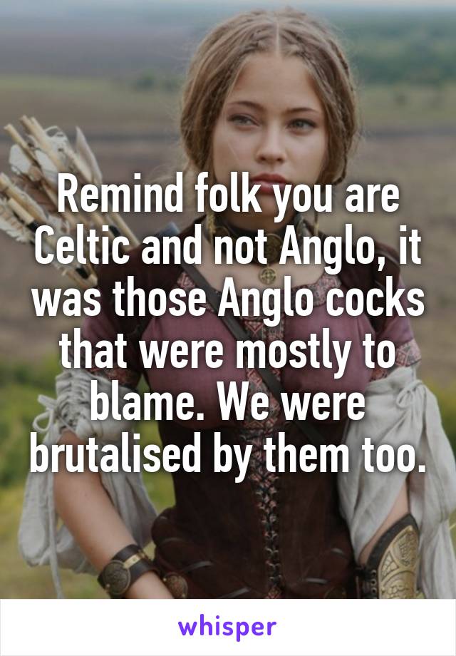 Remind folk you are Celtic and not Anglo, it was those Anglo cocks that were mostly to blame. We were brutalised by them too.