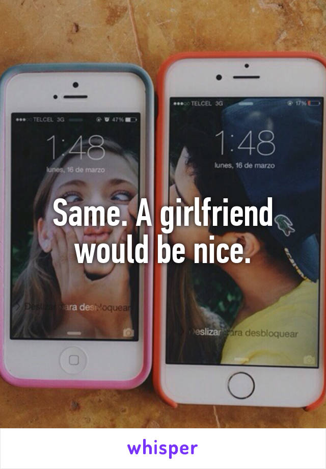 Same. A girlfriend would be nice.