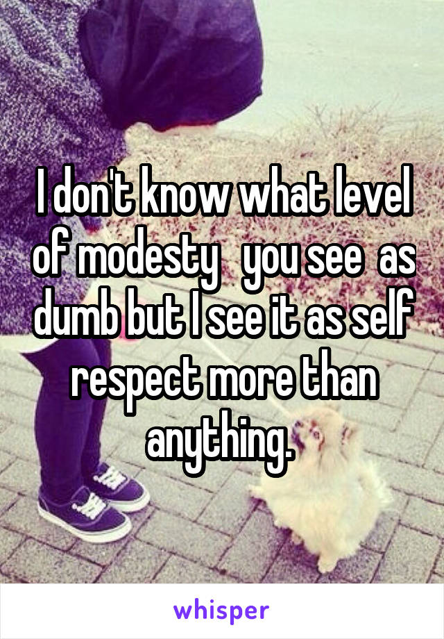 I don't know what level of modesty   you see  as dumb but I see it as self respect more than anything. 