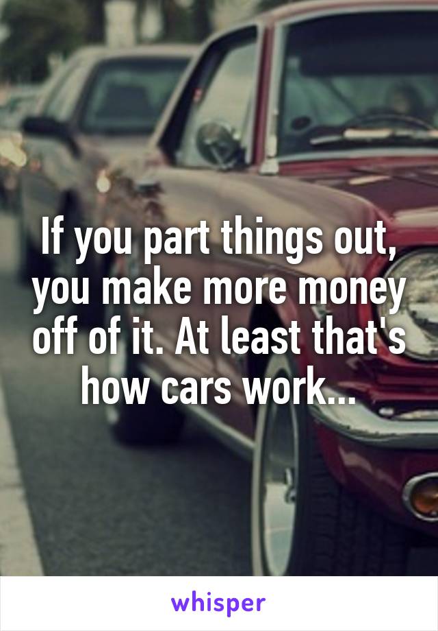 If you part things out, you make more money off of it. At least that's how cars work...