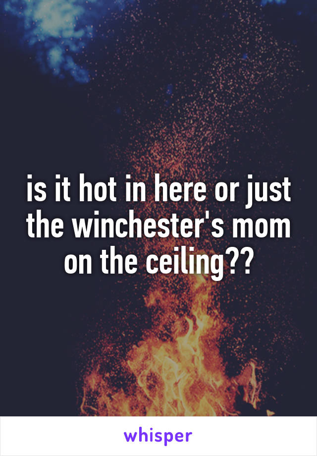 is it hot in here or just the winchester's mom on the ceiling??