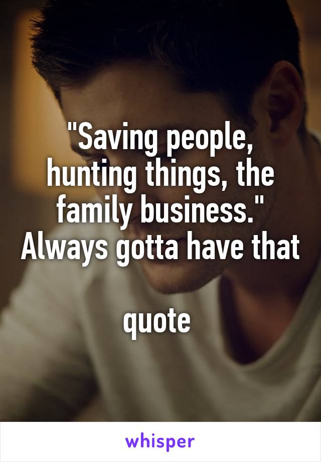 "Saving people, hunting things, the family business." Always gotta have that 
quote 