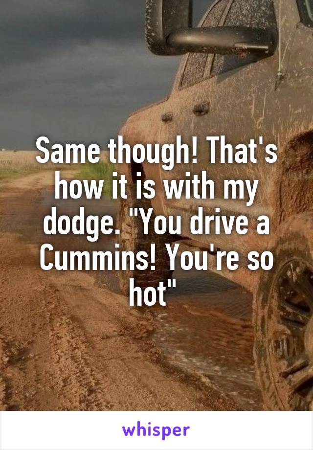 Same though! That's how it is with my dodge. "You drive a Cummins! You're so hot" 