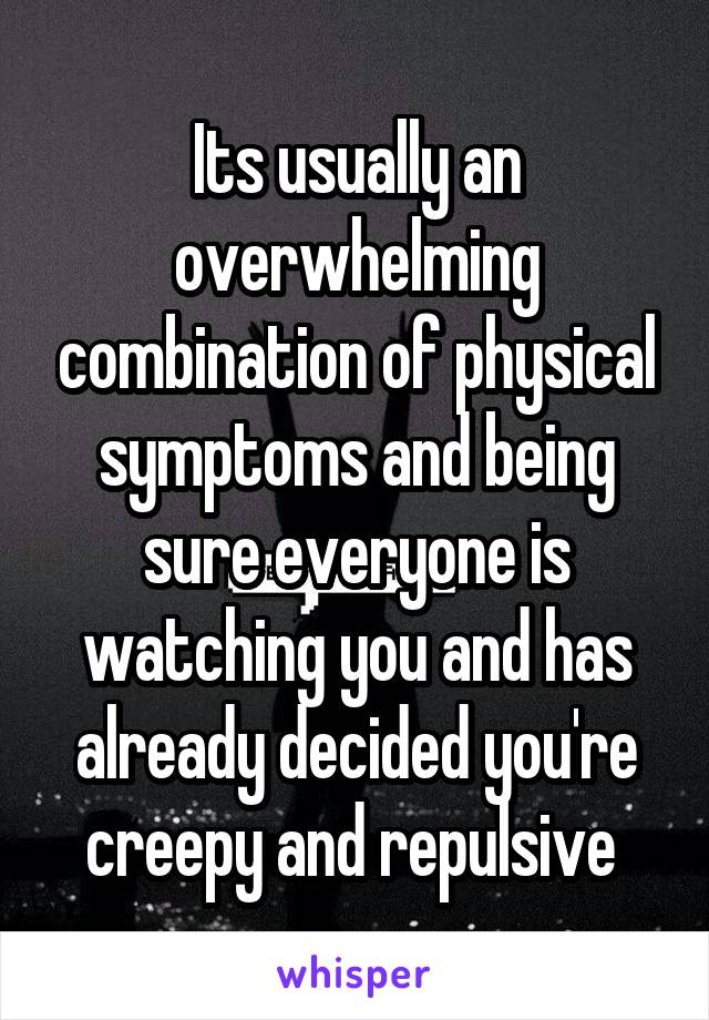 Its usually an overwhelming combination of physical symptoms and being sure everyone is watching you and has already decided you're creepy and repulsive 