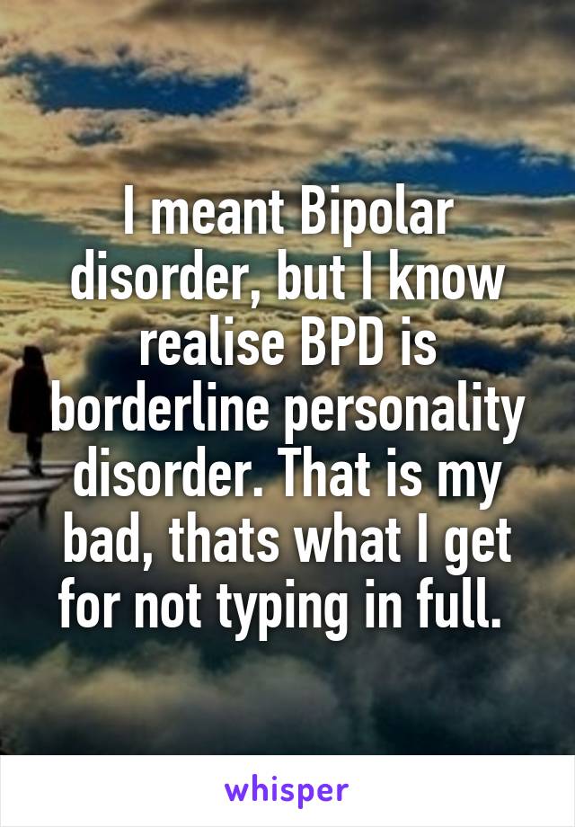 I meant Bipolar disorder, but I know realise BPD is borderline personality disorder. That is my bad, thats what I get for not typing in full. 