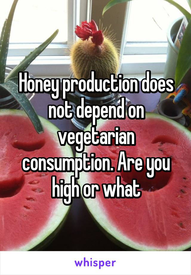Honey production does not depend on vegetarian consumption. Are you high or what