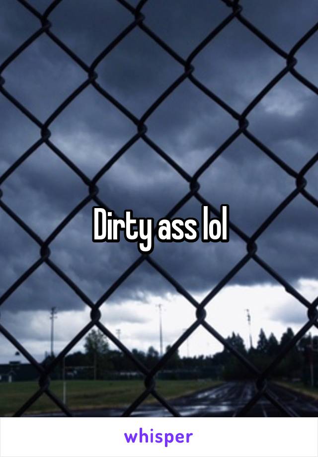 Dirty ass lol