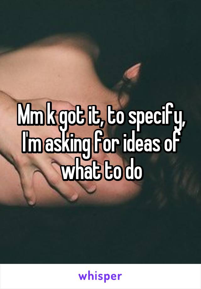 Mm k got it, to specify, I'm asking for ideas of what to do