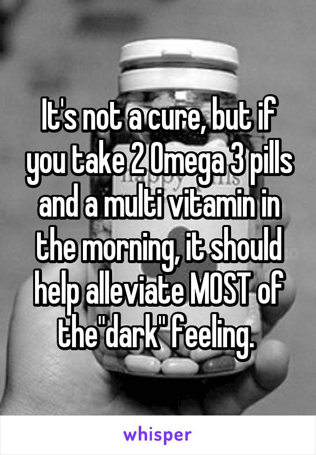 It's not a cure, but if you take 2 Omega 3 pills and a multi vitamin in the morning, it should help alleviate MOST of the"dark" feeling. 