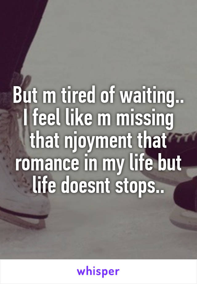 But m tired of waiting.. I feel like m missing that njoyment that romance in my life but life doesnt stops..