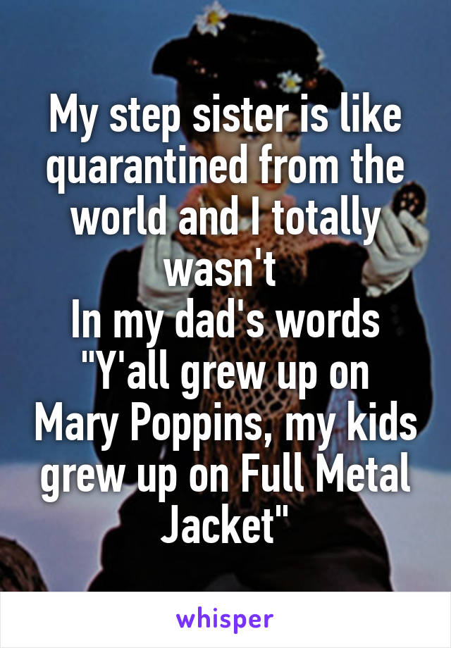 My step sister is like quarantined from the world and I totally wasn't 
In my dad's words
"Y'all grew up on Mary Poppins, my kids grew up on Full Metal Jacket"