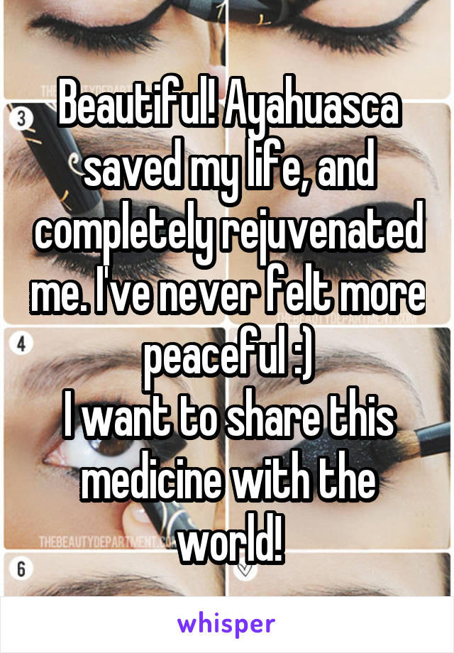 Beautiful! Ayahuasca saved my life, and completely rejuvenated me. I've never felt more peaceful :)
I want to share this medicine with the world!