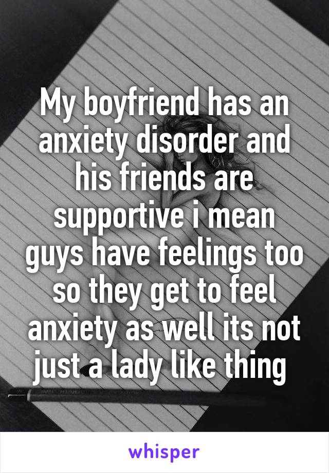 My boyfriend has an anxiety disorder and his friends are supportive i mean guys have feelings too so they get to feel anxiety as well its not just a lady like thing 