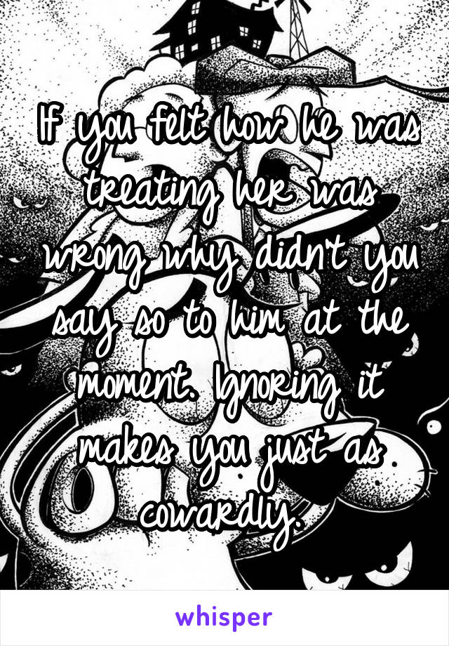 If you felt how he was treating her was wrong why didn't you say so to him at the moment. Ignoring it makes you just as cowardly. 