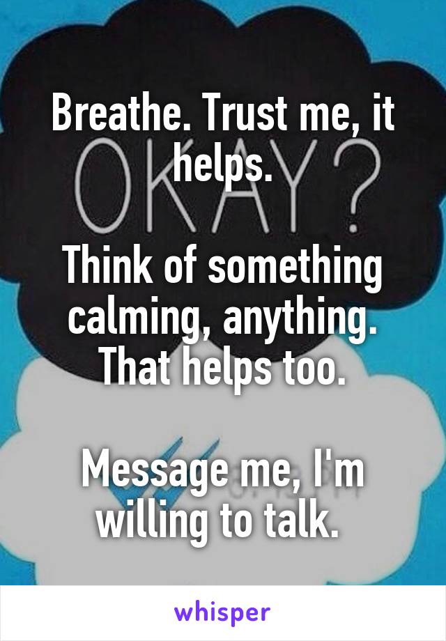 Breathe. Trust me, it helps.

Think of something calming, anything. That helps too.

Message me, I'm willing to talk. 