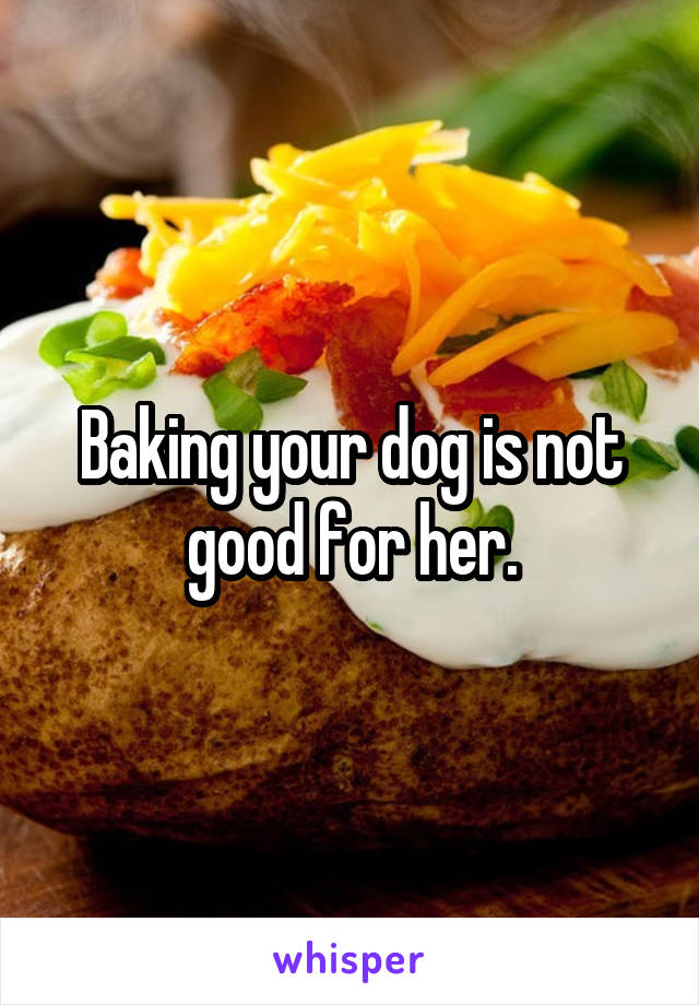 Baking your dog is not good for her.