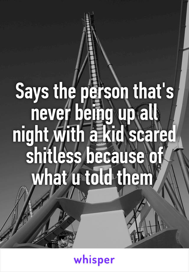 Says the person that's never being up all night with a kid scared shitless because of what u told them 