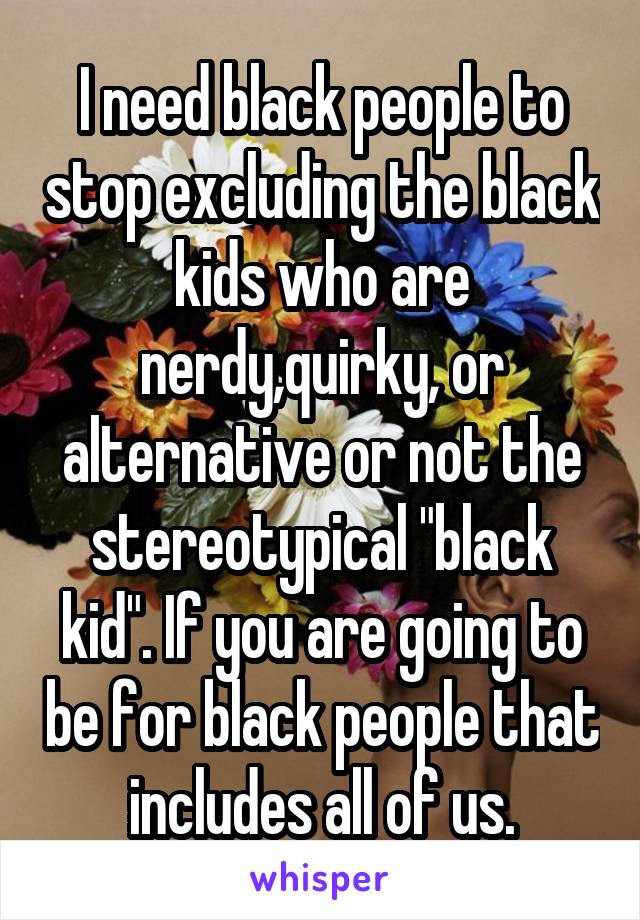 I need black people to stop excluding the black kids who are nerdy,quirky, or alternative or not the stereotypical "black kid". If you are going to be for black people that includes all of us.