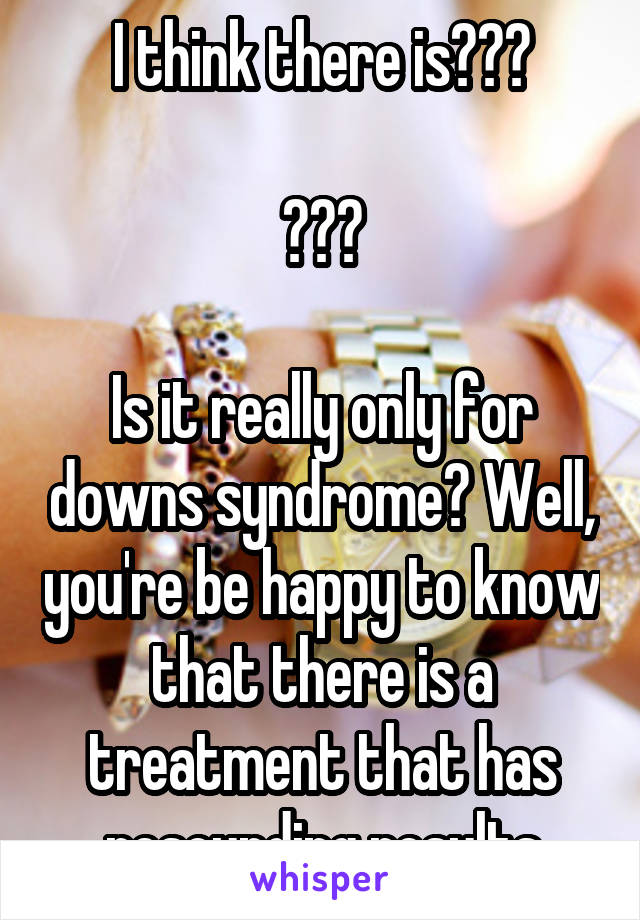 I think there is???

???

Is it really only for downs syndrome? Well, you're be happy to know that there is a treatment that has resounding results