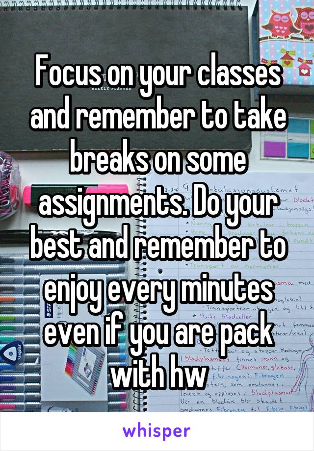 Focus on your classes and remember to take breaks on some assignments. Do your best and remember to enjoy every minutes even if you are pack with hw