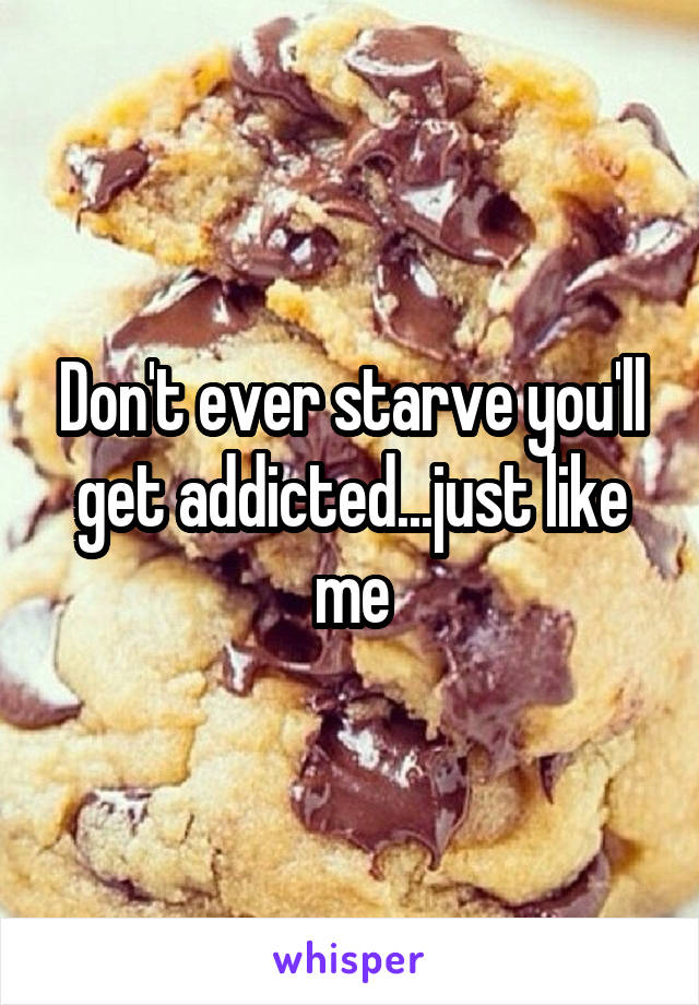 Don't ever starve you'll get addicted...just like me