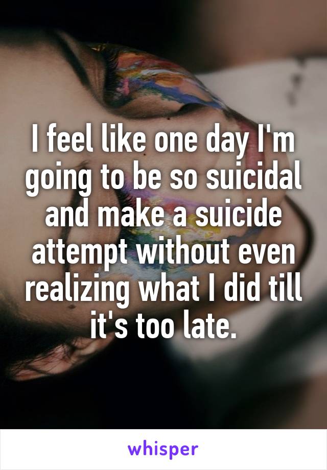 I feel like one day I'm going to be so suicidal and make a suicide attempt without even realizing what I did till it's too late.