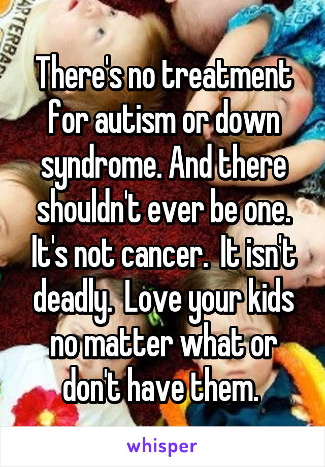 There's no treatment for autism or down syndrome. And there shouldn't ever be one. It's not cancer.  It isn't deadly.  Love your kids no matter what or don't have them. 