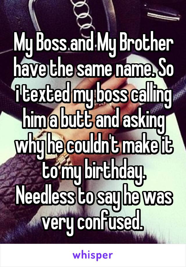 My Boss and My Brother have the same name. So i texted my boss calling him a butt and asking why he couldn't make it to my birthday. Needless to say he was very confused. 