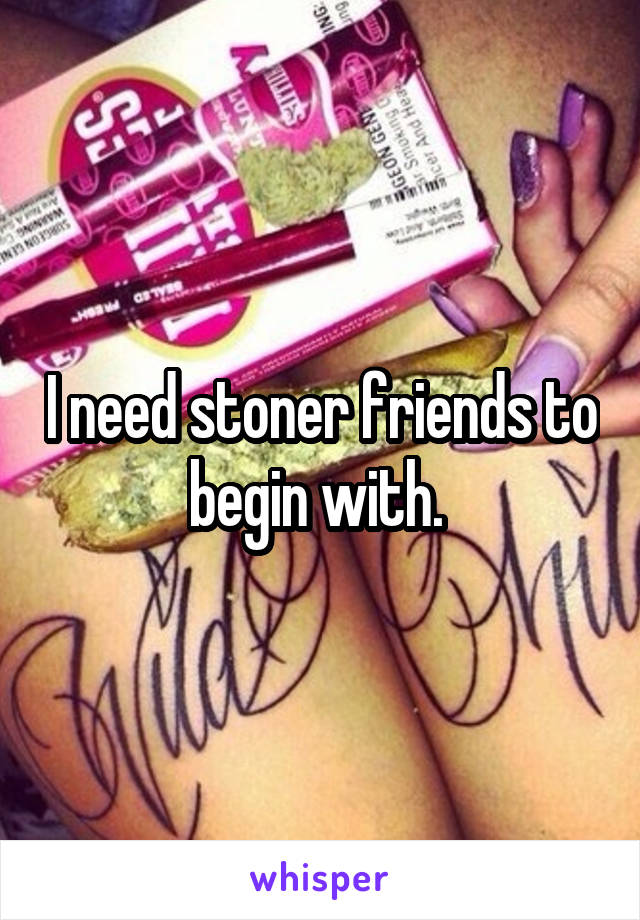 I need stoner friends to begin with. 