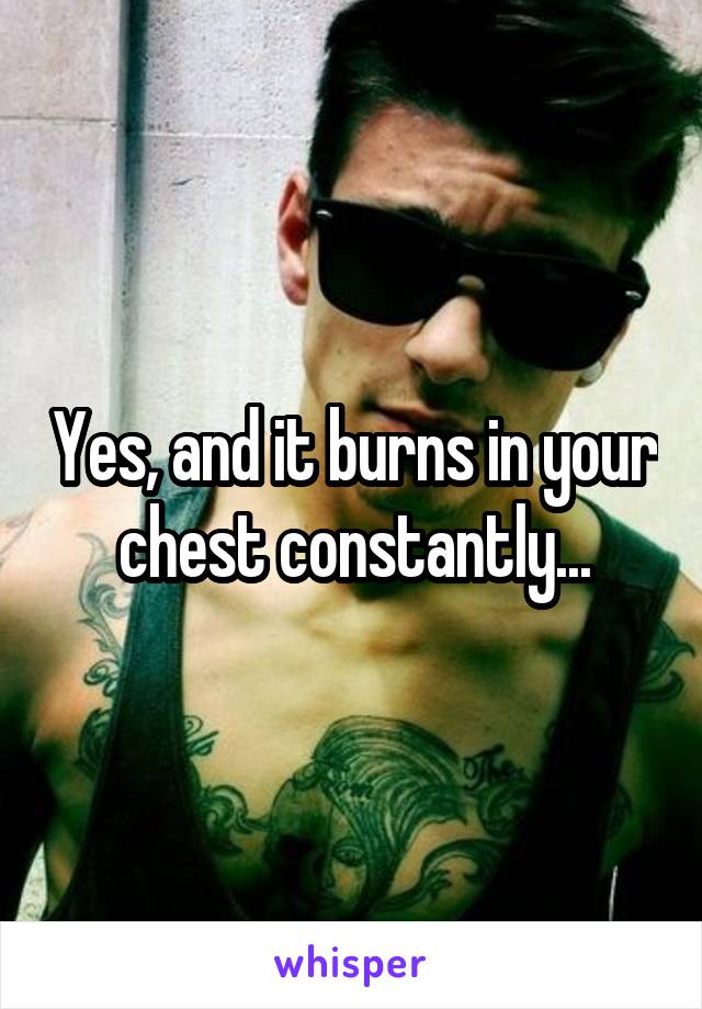 Yes, and it burns in your chest constantly...