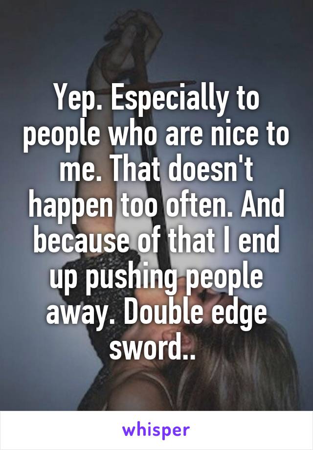 Yep. Especially to people who are nice to me. That doesn't happen too often. And because of that I end up pushing people away. Double edge sword.. 