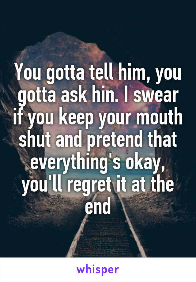 You gotta tell him, you gotta ask hin. I swear if you keep your mouth shut and pretend that everything's okay, you'll regret it at the end