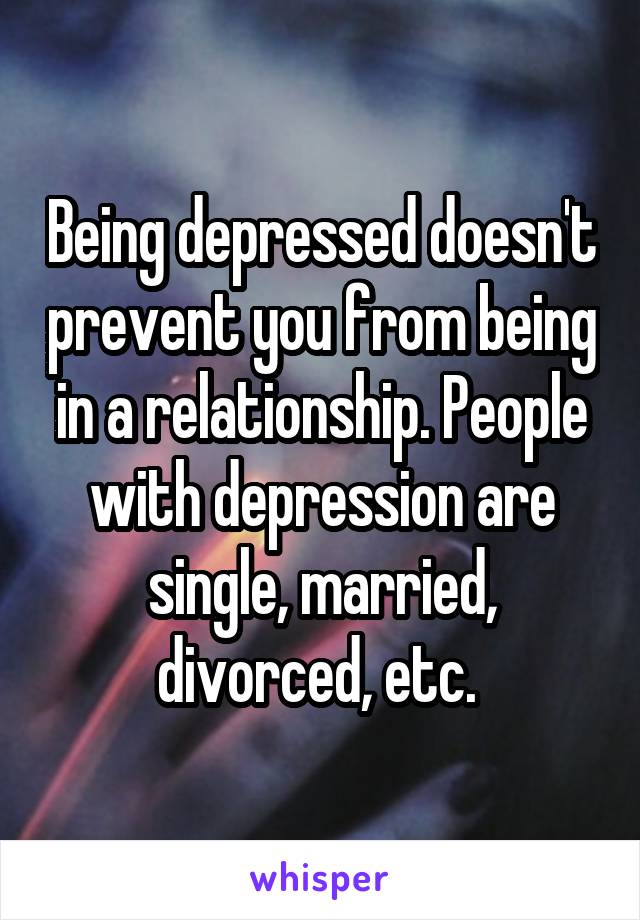 Being depressed doesn't prevent you from being in a relationship. People with depression are single, married, divorced, etc. 