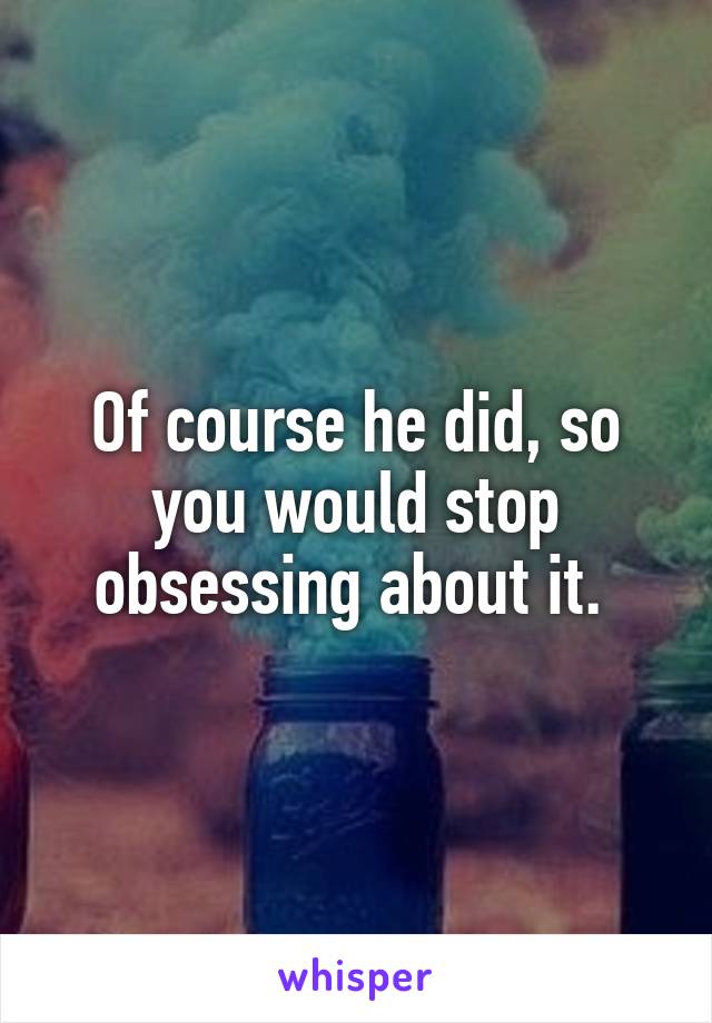 Of course he did, so you would stop obsessing about it. 