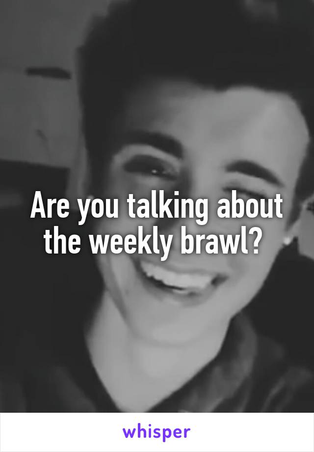 Are you talking about the weekly brawl? 