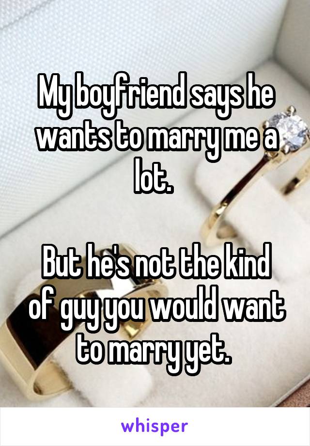 My boyfriend says he wants to marry me a lot. 

But he's not the kind of guy you would want to marry yet. 