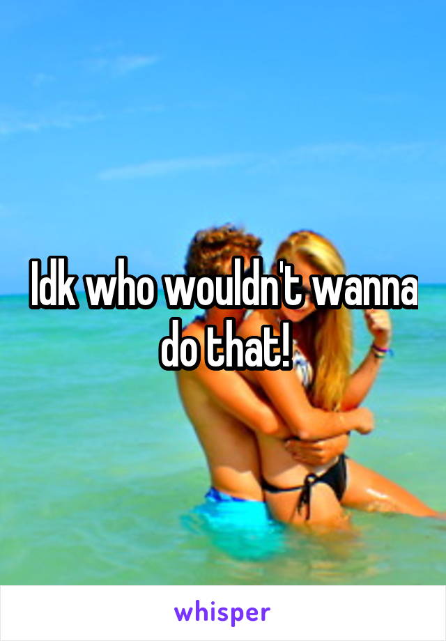 Idk who wouldn't wanna do that!