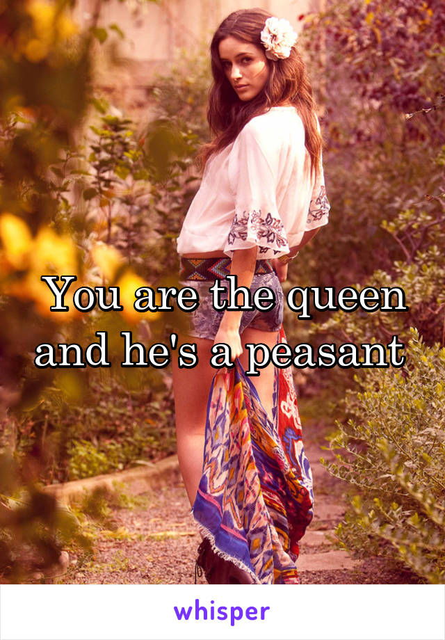 You are the queen and he's a peasant 