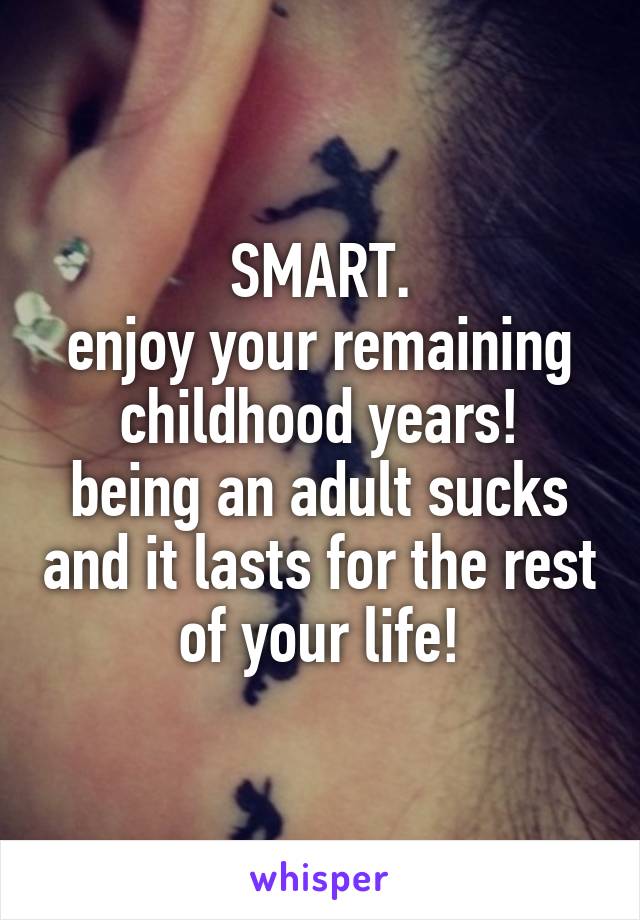 SMART.
enjoy your remaining childhood years!
being an adult sucks and it lasts for the rest of your life!