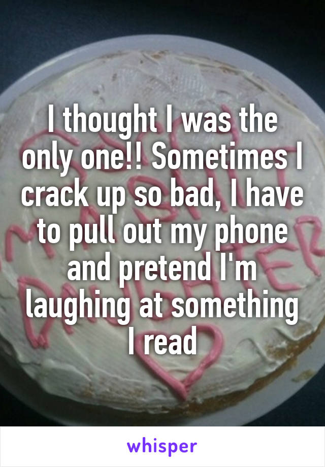 I thought I was the only one!! Sometimes I crack up so bad, I have to pull out my phone and pretend I'm laughing at something I read