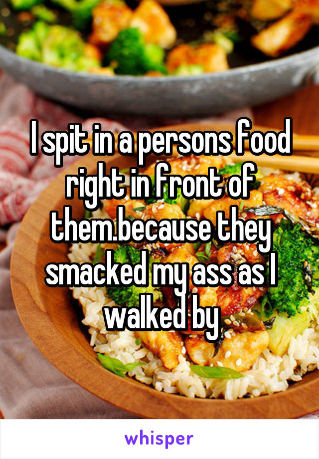 I spit in a persons food right in front of them.because they smacked my ass as I walked by