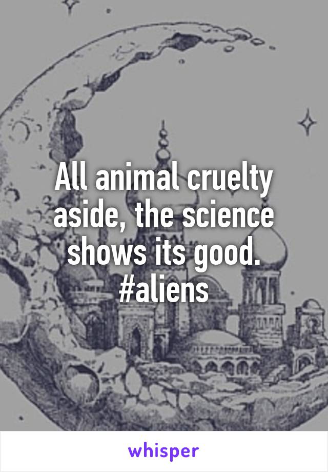 All animal cruelty aside, the science shows its good. #aliens