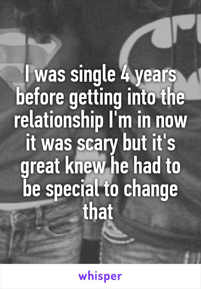 I was single 4 years before getting into the relationship I'm in now it was scary but it's great knew he had to be special to change that 